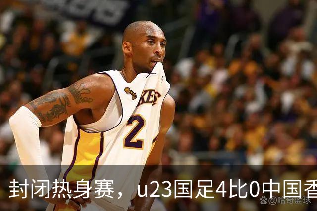 封闭热身赛，u23国足4比0中国香港，亚运会奖牌目标真有戏